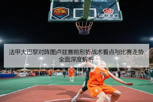 法甲大巴黎对阵图卢兹赛前形势战术看点与比赛走势全面深度解析