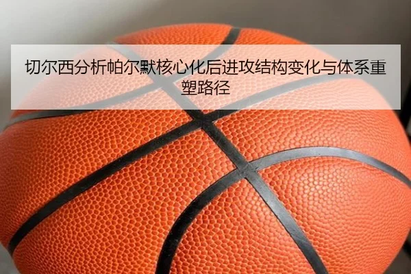 切尔西分析帕尔默核心化后进攻结构变化与体系重塑路径
