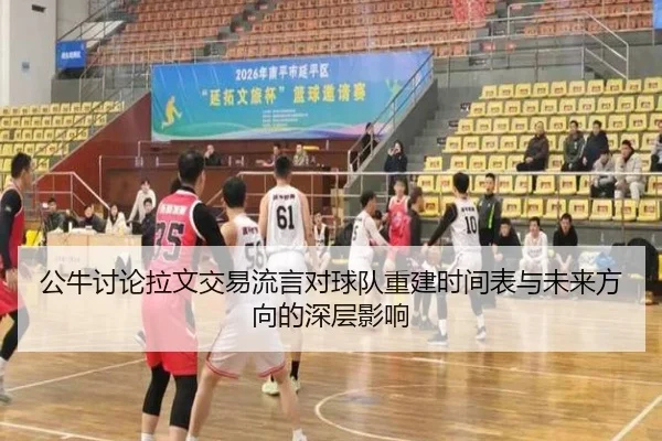 公牛讨论拉文交易流言对球队重建时间表与未来方向的深层影响